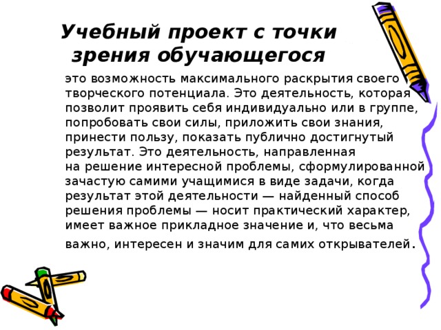 Учебный проект с точки зрения обучающегося это возможность максимального раскрытия своего творческого потенциала. Это деятельность, которая позволит проявить себя индивидуально или в группе, попробовать свои силы, приложить свои знания, принести пользу, показать публично достигнутый результат. Это деятельность, направленная на решение интересной проблемы, сформулированной зачастую самими учащимися в виде задачи, когда результат этой деятельности — найденный способ решения проблемы — носит практический характер, имеет важное прикладное значение и, что весьма важно, интересен и значим для самих открывателей . 