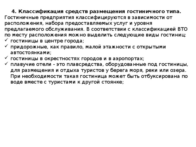 4. Классификация средств размещения гостиничного типа. Гостиничные предприятия классифицируются в зависимости от расположения, набора предоставляемых услуг и уровня предлагаемого обслуживания. В соответствии с классификацией ВТО по месту расположения можно выделить следующие виды гостиниц: гостиницы в центре города; придорожные, как правило, малой этажности с открытыми автостоянками; гостиницы в окрестностях городов и в аэропортах; плавучие отели - это плавсредства, оборудованные под гостиницы, для размещения и отдыха туристов у берега моря, реки или озера. При необходимости такая гостиница может быть отбуксирована по воде вместе с туристами к другой стоянке; 