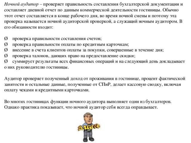 Ночной аудитор – проверяет правильность составления бухгалтерской документации и составляет дневной отчет по данным коммерческой деятельности гостиницы. Обычно этот отчет составляется в конце рабочего дня, во время ночной смены и поэтому эта проверка называется ночной аудиторской проверкой, а служащий ночным аудитором. В его обязанности входит: Ø проверка правильности составления счетов; Ø проверка правильности оплаты по кредитным карточкам; Ø внесение в счета клиентов оплаты за покупки, совершенные в течение дня; Ø проверка талонов, дающих право на предоставление скидки; Ø суммирует результаты всех финансовых операций и на следующий день докладывает о них руководителю гостиницы. Аудитор проверяет полученный доход от проживания в гостинице, процент фактической занятости и остальные данные, полученные от СПиР, делает кассовую сводку, включая оплату чеками и кредитными карточками. Во многих гостиницах функции ночного аудитора выполняет один из бухгалтеров. Однако практика показывает, что ночной аудитор себя всегда оправдывает. 