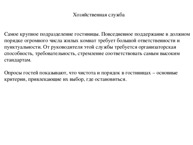 Хозяйственная служба Самое крупное подразделение гостиницы. Повседневное поддержание в должном порядке огромного числа жилых комнат требует большой ответственности и пунктуальности. От руководителя этой службы требуется организаторская способность, требовательность, стремление соответствовать самым высоким стандартам. Опросы гостей показывают, что чистота и порядок в гостиницах – основные критерии, привлекающие их выбор, где остановиться. 