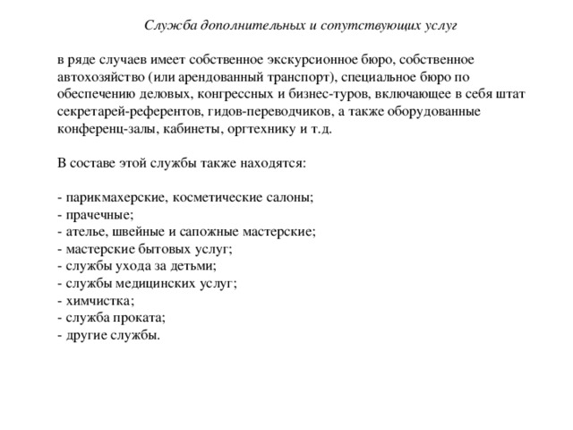 Служба дополнительных и сопутствующих услуг  в ряде случаев имеет собственное экскурсионное бюро, собственное автохозяйство (или арендованный транспорт), специальное бюро по обеспечению деловых, конгрессных и бизнес-туров, включающее в себя штат секретарей-референтов, гидов-переводчиков, а также оборудованные конференц-залы, кабинеты, оргтехнику и т.д. В составе этой службы также находятся: - парикмахерские, косметические салоны; - прачечные; - ателье, швейные и сапожные мастерские; - мастерские бытовых услуг; - службы ухода за детьми; - службы медицинских услуг; - химчистка; - служба проката; - другие службы. 