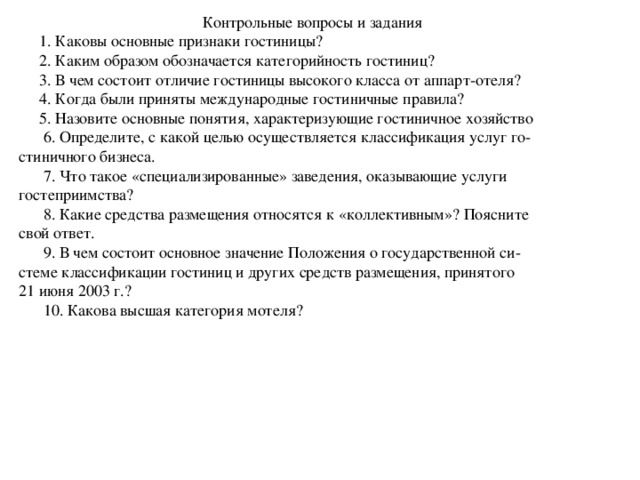 Контрольные вопросы и задания  1. Каковы основные признаки гостиницы?  2. Каким образом обозначается категорийность гостиниц?  3. В чем состоит отличие гостиницы высокого класса от аппарт-отеля?  4. Когда были приняты международные гостиничные правила?  5. Назовите основные понятия, характеризующие гостиничное хозяйство  6. Определите, с какой целью осуществляется классификация услуг го- стиничного бизнеса.  7. Что такое «специализированные» заведения, оказывающие услуги гостеприимства?  8. Какие средства размещения относятся к «коллективным»? Поясните свой ответ.  9. В чем состоит основное значение Положения о государственной си- стеме классификации гостиниц и других средств размещения, принятого 21 июня 2003 г.?  10. Какова высшая категория мотеля? 