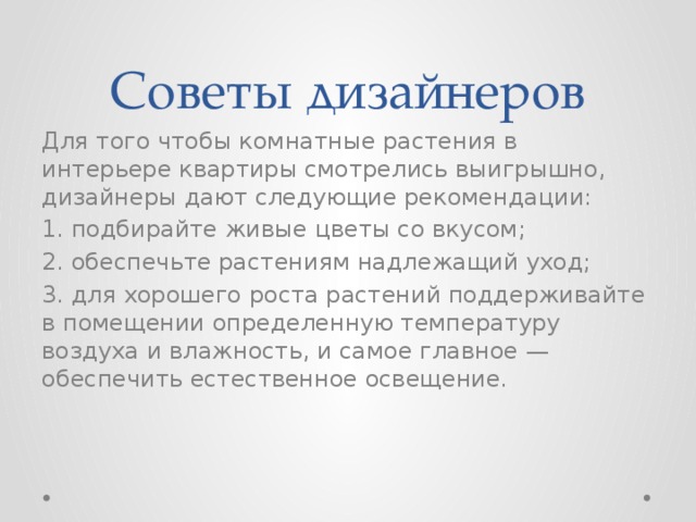 Советы дизайнеров Для того чтобы комнатные растения в интерьере квартиры смотрелись выигрышно, дизайнеры дают следующие рекомендации: 1. подбирайте живые цветы со вкусом; 2. обеспечьте растениям надлежащий уход; 3. для хорошего роста растений поддерживайте в помещении определенную температуру воздуха и влажность, и самое главное — обеспечить естественное освещение. 