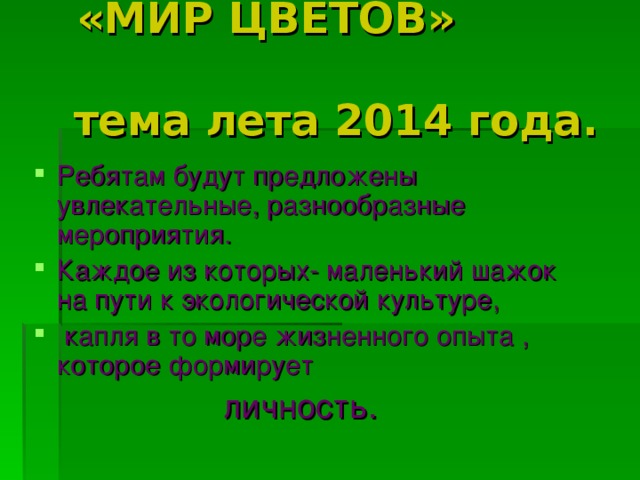  «МИР ЦВЕТОВ» тема лета 2014 года. Ребятам будут предложены увлекательные, разнообразные мероприятия. Каждое из которых- маленький шажок на пути к экологической культуре,  капля в то море жизненного опыта , которое формирует личность. 