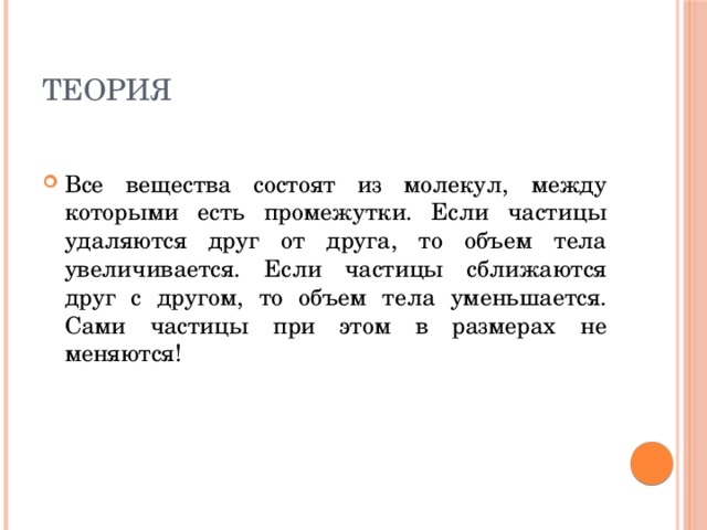 Теория Все вещества состоят из молекул, между которыми есть промежутки. Если частицы удаляются друг от друга, то объем тела увеличивается. Если частицы сближаются друг с другом, то объем тела уменьшается. Сами частицы при этом в размерах не меняются! 