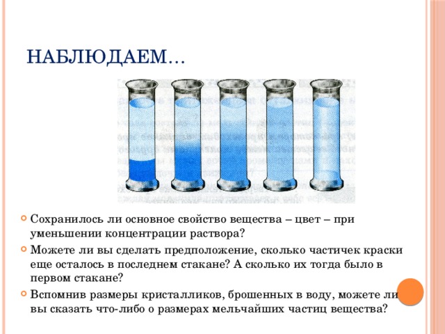 Наблюдаем… Сохранилось ли основное свойство вещества – цвет – при уменьшении концентрации раствора? Можете ли вы сделать предположение, сколько частичек краски еще осталось в последнем стакане? А сколько их тогда было в первом стакане? Вспомнив размеры кристалликов, брошенных в воду, можете ли вы сказать что-либо о размерах мельчайших частиц вещества? 