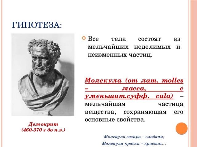 Гипотеза: Все тела состоят из мельчайших неделимых и неизменных частиц. Молекула (от лат. molles – масса, с уменьшит.суфф. cula) – мельчайшая частица вещества, сохраняющая его основные свойства. Молекула сахара – сладкая; Молекула краски – красная… Демокрит (460-370 г до н.э.) 