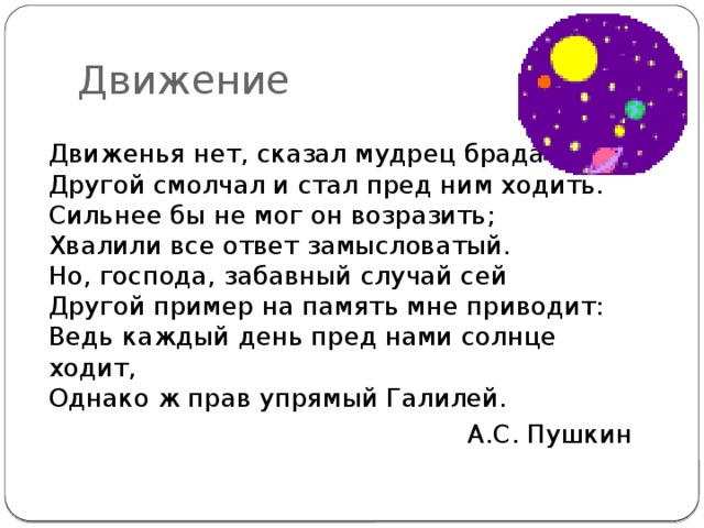 Движение Движенья нет, сказал мудрец брадатый.  Другой смолчал и стал пред ним ходить.  Сильнее бы не мог он возразить;  Хвалили все ответ замысловатый.  Но, господа, забавный случай сей  Другой пример на память мне приводит:  Ведь каждый день пред нами солнце ходит,  Однако ж прав упрямый Галилей. А.С. Пушкин 