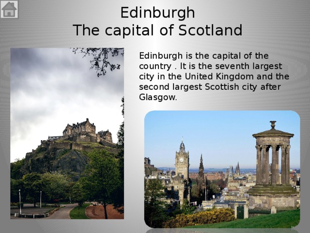 Edinburgh  The capital of Scotland Edinburgh is the capital of the country . It is the seventh largest city in the United Kingdom and the second largest Scottish city after Glasgow. 