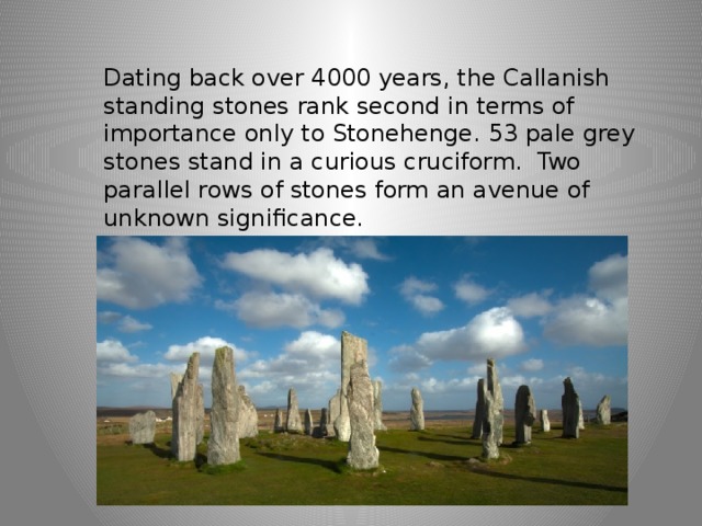 Dating back over 4000 years, the Callanish standing stones rank second in terms of importance only to Stonehenge. 53 pale grey stones stand in a curious cruciform.  Two parallel rows of stones form an avenue of unknown significance. 