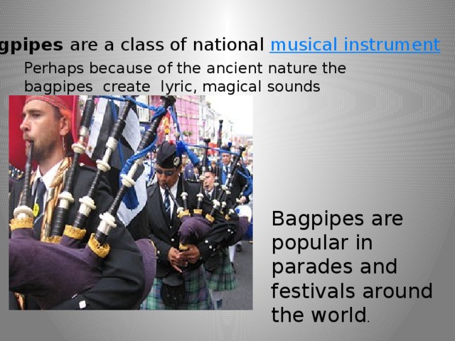 Bagpipes  are a class of national  musical instrument Perhaps because of the ancient nature the bagpipes create lyric, magical sounds Bagpipes are popular in parades and festivals around the world . 