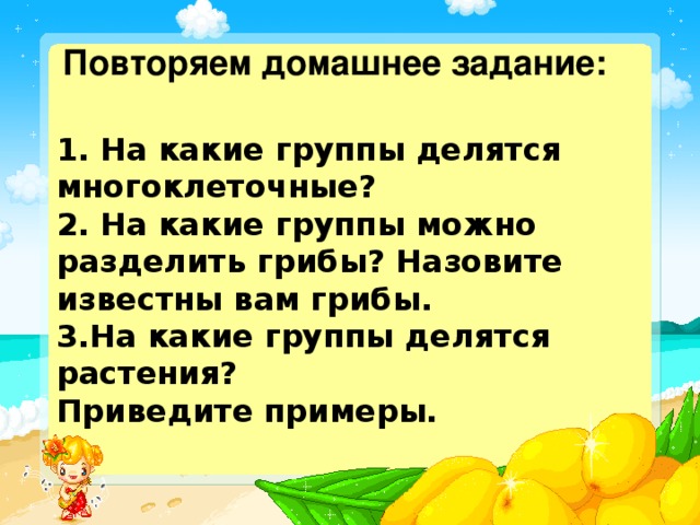 Повторяем домашнее задание: 1. На какие группы делятся многоклеточные? 2. На какие группы можно разделить грибы? Назовите известны вам грибы. 3.На какие группы делятся растения? Приведите примеры.    