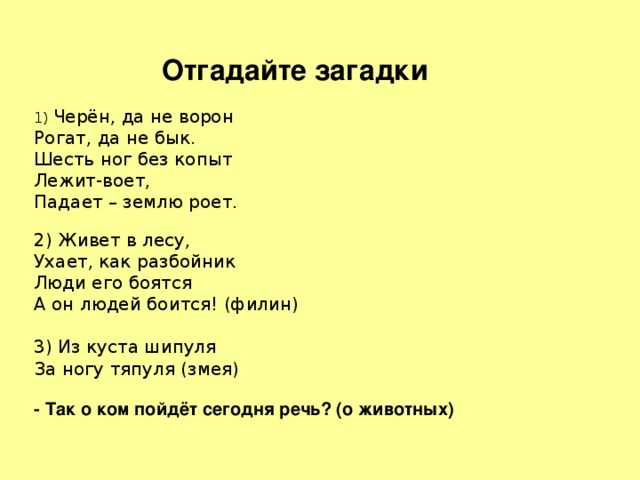 Отгадайте загадки 1) Черён, да не ворон Рогат, да не бык. Шесть ног без копыт Лежит-воет, Падает – землю роет. 2) Живет в лесу, Ухает, как разбойник Люди его боятся А он людей боится! (филин) 3) Из куста шипуля За ногу тяпуля (змея) - Так о ком пойдёт сегодня речь? (о животных) 