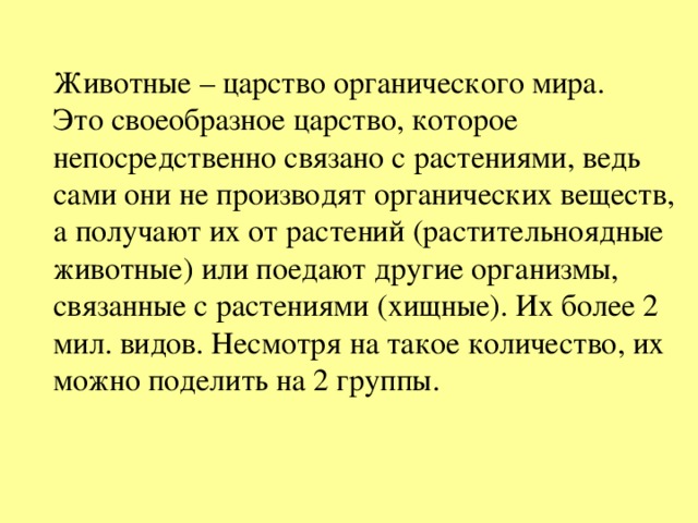 Животные – царство органического мира. Это своеобразное царство, которое непосредственно связано с растениями, ведь сами они не производят органических веществ, а получают их от растений (растительноядные животные) или поедают другие организмы, связанные с растениями (хищные). Их более 2 мил. видов. Несмотря на такое количество, их можно поделить на 2 группы. 