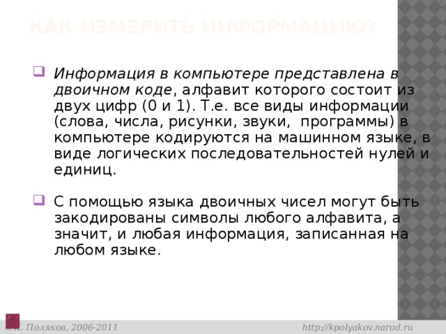 Как измерить информацию? Информация в компьютере представлена в двоичном коде , алфавит которого состоит из двух цифр (0 и 1). Т.е. все виды информации (слова, числа, рисунки, звуки,  программы) в компьютере кодируются на машинном языке, в виде логических последовательностей нулей и единиц. С помощью языка двоичных чисел могут быть закодированы символы любого алфавита, а значит, и любая информация, записанная на любом языке. 