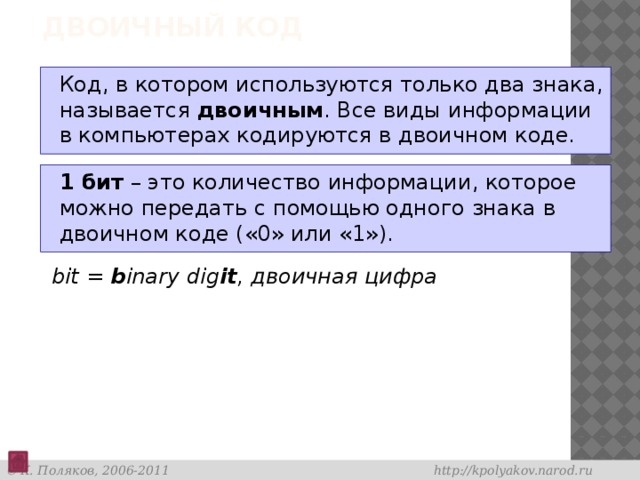 Двоичный код Код, в котором используются только два знака, называется двоичным . Все виды информации в компьютерах кодируются в двоичном коде. 1 бит – это количество информации, которое можно передать с помощью одного знака в двоичном коде («0» или «1»). bit = b inary dig it , двоичная цифра 