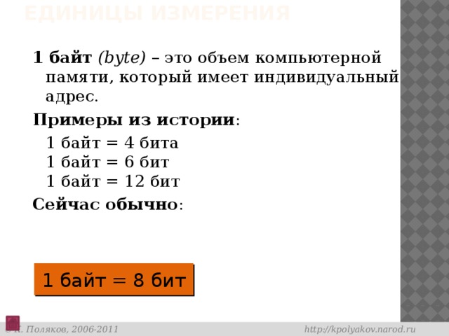 Единицы измерения 1 байт  (bytе) – это объем компьютерной памяти, который имеет индивидуальный адрес. Примеры из истории :  1 байт = 4 бита  1 байт = 6 бит  1 байт = 12 бит Сейчас обычно : 1 байт = 8 бит 