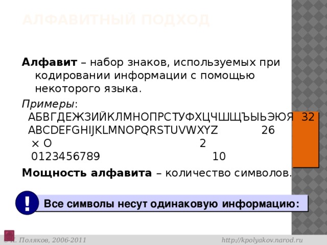 Алфавитный подход Алфавит – набор знаков, используемых при кодировании информации с помощью некоторого языка. Примеры :  АБВГДЕЖЗИЙКЛМНОПРС Т УФХЦЧШЩЪЫЬЭЮЯ 32  ABCDEFGHIJKLMNOPQRSTUVWXYZ   26  × O          2  0123456789       10 Мощность алфавита – количество символов.  !  Все символы несут одинаковую информацию: 