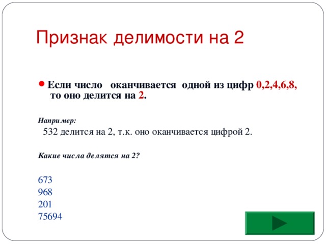 Признак делимости на 2 Если число оканчивается одной из цифр 0,2,4,6,8, то оно делится на 2 .   Например:  532 делится на 2, т.к. оно оканчивается цифрой 2. Какие числа делятся на 2?  673 968 201 75694 