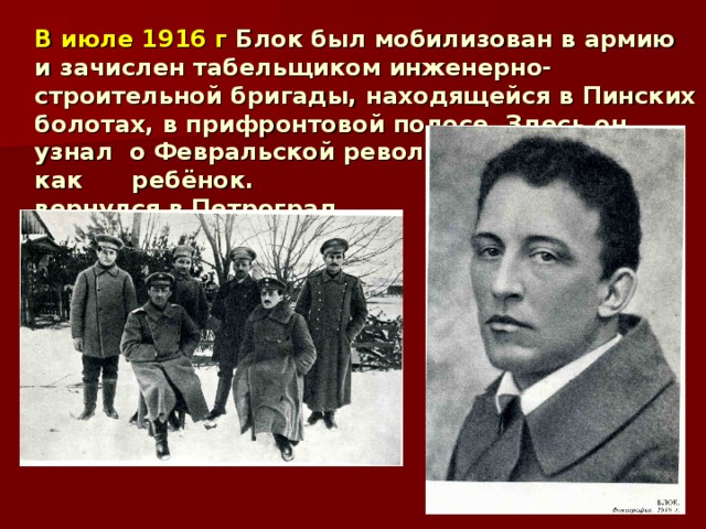 В июле 1916 г Блок был мобилизован в армию и зачислен табельщиком инженерно-строительной бригады, находящейся в Пинских болотах, в прифронтовой полосе. Здесь он узнал о Февральской революции. Радовался, как ребёнок. 19 марта вернулся в Петроград. 
