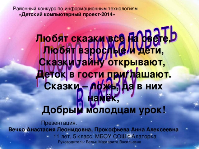 «Детский компьютерный проект-2014» Любят сказки все на свете, Любят взрослые и дети, Сказки тайну открывают, Деток в гости приглашают. Сказки – ложь, да в них намёк, Добрым молодцам урок!  Презентация. Вечко Анастасия Леонидовна, Прокофьева Анна Алексеевна 11 лет, 5 класс, МБОУ СОШ с.Алаторка Руководитель: Вельц Маргарита Васильевна 