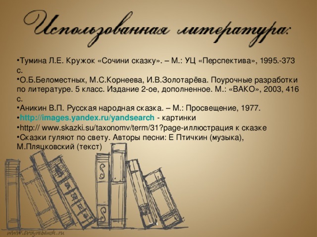 Тумина Л.Е. Кружок «Сочини сказку». – М.: УЦ «Перспектива», 1995.-373 с. О.Б.Беломестных, М.С.Корнеева, И.В.Золотарёва. Поурочные разработки по литературе. 5 класс. Издание 2-ое, дополненное. М.: «ВАКО», 2003, 416 с. Аникин В.П. Русская народная сказка. – М.: Просвещение, 1977. http :// images.yandex.ru / yandsearch  - картинки http:// www.skazki.su/taxonomv/term/31?page-иллюстрация к сказке Сказки гуляют по свету. Авторы песни: Е Птичкин (музыка), М.Пляцковский (текст) 