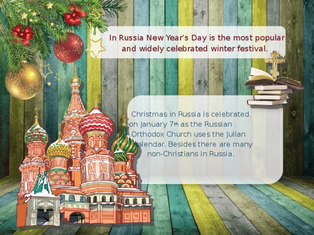  In Russia New Year’s Day is the most popular  and widely celebrated winter festival.  Christmas in Russia is celebrated  on January 7 th as the Russian  Orthodox Church uses the Julian  calendar. Besides there are many  non-Christians in Russia. 