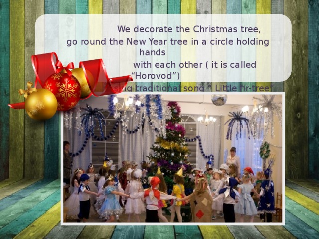  We decorate the Christmas tree,  go round the New Year tree in a circle holding hands  with each other ( it is called “Horovod”)  sing traditional song “ Little fir-tree” 