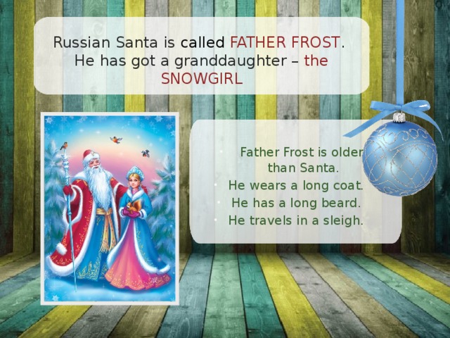 Russian Santa is called FATHER FROST .  He has got a granddaughter – the SNOWGIRL Father Frost is older  than Santa. He wears a long coat. He has a long beard. He travels in a sleigh. 