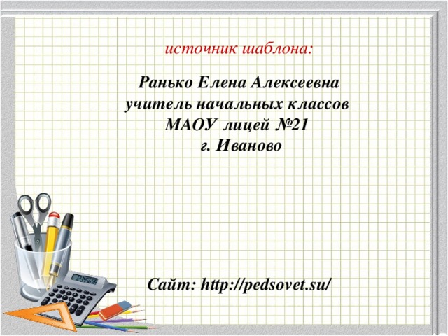 источник шаблона: Ранько Елена Алексеевна учитель начальных классов МАОУ лицей №21 г. Иваново Сайт: http://pedsovet.su/  