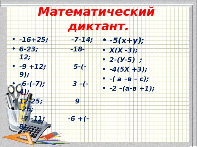 Математический диктант. -16+25; -7-14; 6-23; -18-12; -9 +12; 5-(-9); -6-(-7); 3 –(-4); 12-25; 9 -26; -5(х+у); Х(Х -3); 2-(У-5) ; -4(5Х +3); -( а –в – с); -2 –(а-в +1);  -7 -11; -6 +(-8) 