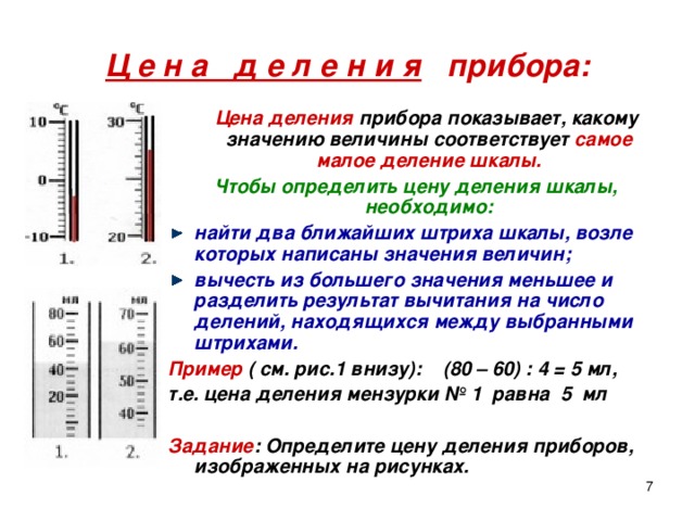 Ц е н а д е л е н и я прибора:  Цена деления прибора показывает, какому значению величины соответствует самое малое деление шкалы. Чтобы определить цену деления шкалы, необходимо: найти два ближайших штриха шкалы, возле которых написаны значения величин; вычесть из большего значения меньшее и разделить результат вычитания на число делений, находящихся между выбранными штрихами. Пример ( см. рис.1 внизу): (80 – 60) : 4 = 5 мл, т.е. цена деления мензурки № 1 равна 5 мл  Задание : Определите цену деления приборов, изображенных на рисунках.  