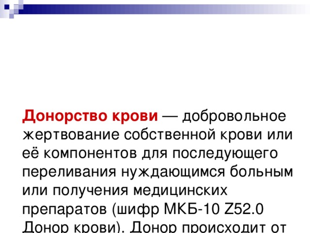 Донорство крови — добровольное жертвование собственной крови или её компонентов для последующего переливания нуждающимся больным или получения медицинских препаратов (шифр МКБ-10 Z52.0 Донор крови). Донор происходит от латинского 