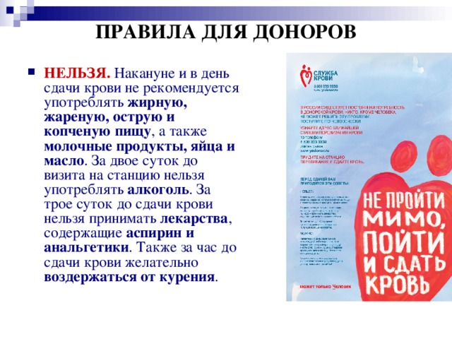 ПРАВИЛА ДЛЯ ДОНОРОВ НЕЛЬЗЯ.  Накануне и в день сдачи крови не рекомендуется употреблять жирную, жареную, острую и копченую пищу , а также молочные продукты, яйца и масло . За двое суток до визита на станцию нельзя употреблять алкоголь . За трое суток до сдачи крови нельзя принимать лекарства , содержащие аспирин и анальгетики . Также за час до сдачи крови желательно воздержаться от курения . 