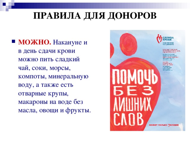 ПРАВИЛА ДЛЯ ДОНОРОВ МОЖНО.  Накануне и в день сдачи крови можно пить сладкий чай, соки, морсы, компоты, минеральную воду, а также есть отварные крупы, макароны на воде без масла, овощи и фрукты. 