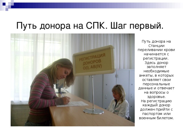 Путь донора на СПК. Шаг первый. Путь донора на Станции переливании крови начинается с регистрации. Здесь донор заполняет необходимые анкеты, в которых оставляет свои персональные данные и отвечает на вопросы о здоровье. На регистрацию каждый донор должен прийти с паспортом или военным билетом. 