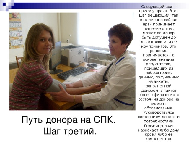 Следующий шаг – прием у врача. Этот шаг решающий, так как именно сейчас врач принимает решение о том, может ли донор быть допущен до дачи крови или ее компонентов. Это решение принимается на основе анализа результатов, пришедших из лаборатории, данных, полученных из анкеты, заполненной донором, а также общего физического состояния донора на момент обследования. Руководствуясь состоянием донора и потребностями больницы врач назначает либо дачу крови либо ее компонентов. Путь донора на СПК.  Шаг третий. 