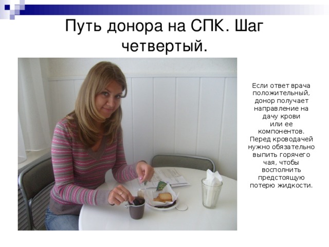 Путь донора на СПК. Шаг четвертый. Если ответ врача положительный, донор получает направление на дачу крови  или ее компонентов. Перед кроводачей нужно обязательно выпить горячего чая, чтобы восполнить предстоящую потерю жидкости. 