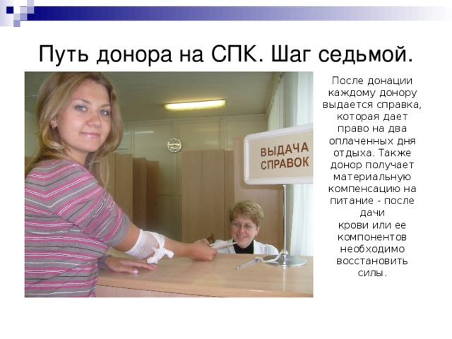 Путь донора на СПК. Шаг седьмой. После донации каждому донору выдается справка, которая дает право на два оплаченных дня отдыха. Также донор получает материальную компенсацию на питание - после дачи  крови или ее компонентов необходимо восстановить силы. 