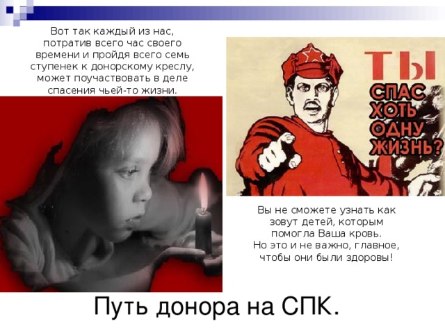 Вот так каждый из нас, потратив всего час своего времени и пройдя всего семь ступенек к донорскому креслу, может поучаствовать в деле спасения чьей-то жизни. Вы не сможете узнать как зовут детей, которым помогла Ваша кровь. Но это и не важно, главное, чтобы они были здоровы! Путь донора на СПК. 
