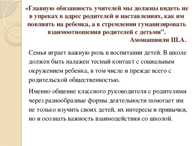 «Главную обязанность учителей мы должны видеть не в упреках в адрес родителей и наставлениях, как им повлиять на ребенка, а в стремлении гуманизировать взаимоотношения родителей с детьми”.  Амонашвили Ш.А.   Семья играет важную роль в воспитании детей. В школе должен быть налажен тесный контакт с социальным окружением ребенка, в том числе и прежде всего с родительской общественностью. Именно общение классного руководителя с родителями через разнообразные формы деятельности помогает им не только изучить своих детей, их интересы и привычки, но и осознать важность взаимодействия со школой.   