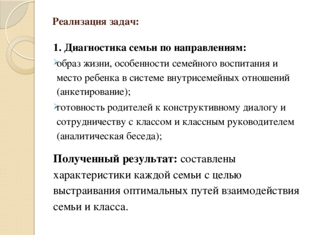 Реализация задач: 1. Диагностика семьи по направлениям: образ жизни, особенности семейного воспитания и место ребенка в системе внутрисемейных отношений (анкетирование); готовность родителей к конструктивному диалогу и сотрудничеству с классом и классным руководителем (аналитическая беседа);   Полученный результат: составлены характеристики каждой семьи с целью выстраивания оптимальных путей взаимодействия семьи и класса.   