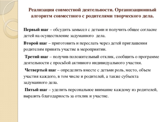 Реализация совместной деятельности. Организационный алгоритм совместного с родителями творческого дела.  Первый шаг – обсудить замысел с детьми и получить общее согласие детей на осуществление задуманного дела. Второй шаг – приготовить и переслать через детей приглашения родителям принять участие в мероприятии.   Третий шаг – получив положительный отклик, сообщить о программе деятельности с просьбой активного индивидуального участия.   Четвертый шаг – определить вместе с детьми роль, место, объем участия каждого, в том числе и родителей, а также субъекта задуманного дела.   Пятый шаг – уделить персональное внимание каждому из родителей, выразить благодарность за отклик и участие.   