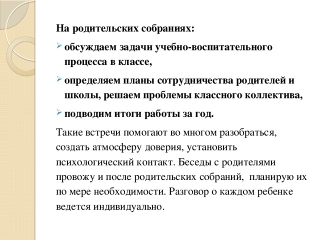 На родительских собраниях: обсуждаем задачи учебно-воспитательного процесса в классе, определяем планы сотрудничества родителей и школы, решаем проблемы классного коллектива, подводим итоги работы за год. Такие встречи помогают во многом разобраться, создать атмосферу доверия, установить психологический контакт. Беседы с родителями провожу и после родительских собраний, планирую их по мере необходимости. Разговор о каждом ребенке ведется индивидуально. 