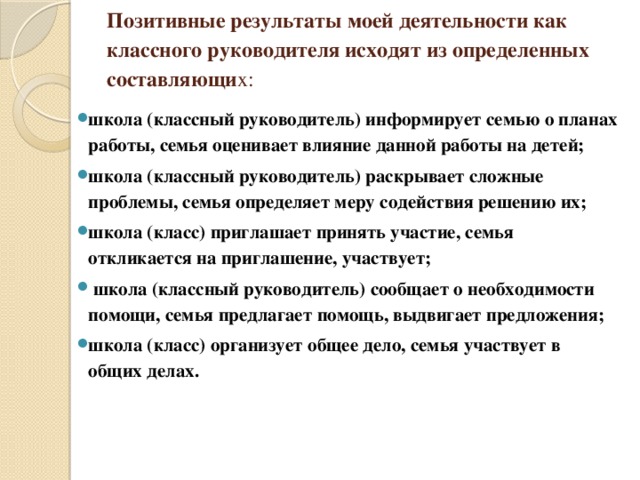 Позитивные результаты моей деятельности как классного руководителя исходят из определенных составляющи х:   школа (классный руководитель) информирует семью о планах работы, семья оценивает влияние данной работы на детей; школа (классный руководитель) раскрывает сложные проблемы, семья определяет меру содействия решению их; школа (класс) приглашает принять участие, семья откликается на приглашение, участвует;  школа (классный руководитель) сообщает о необходимости помощи, семья предлагает помощь, выдвигает предложения; школа (класс) организует общее дело, семья участвует в общих делах. 