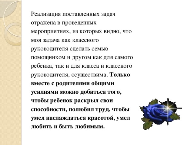 Реализация поставленных задач отражена в проведенных мероприятиях, из которых видно, что моя задача как классного руководителя сделать семью помощником и другом как для самого ребенка, так и для класса и классного руководителя, осуществима. Только вместе с родителями общими усилиями можно добиться того, чтобы ребенок раскрыл свои способности, полюбил труд, чтобы умел наслаждаться красотой, умел любить и быть любимым. 