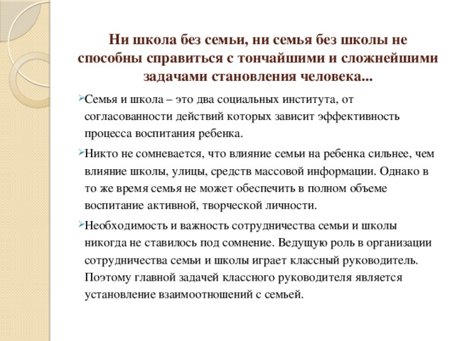 Ни школа без семьи, ни семья без школы не способны справиться с тончайшими и сложнейшими задачами становления человека... Семья и школа – это два социальных института, от согласованности действий которых зависит эффективность процесса воспитания ребенка. Никто не сомневается, что влияние семьи на ребенка сильнее, чем влияние школы, улицы, средств массовой информации. Однако в то же время семья не может обеспечить в полном объеме воспитание активной, творческой личности. Необходимость и важность сотрудничества семьи и школы никогда не ставилось под сомнение. Ведущую роль в организации сотрудничества семьи и школы играет классный руководитель. Поэтому главной задачей классного руководителя является установление взаимоотношений с семьей. 