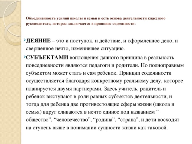  Объединенность усилий школы и семьи и есть основа деятельности классного руководителя, которая заключается в принципе содеянности :   ДЕЯНИЕ – это и поступок, и действие, и оформленное дело, и свершенное нечто, изменившее ситуацию. СУБЪЕКТАМИ воплощения данного принципа в реальность повседневности являются педагоги и родители. Но полноправным субъектом может стать и сам ребенок. Принцип содеянности осуществляется благодаря конкретному реальному делу, которое планируется двумя партнерами. Здесь учитель, родитель и ребенок выступают в роли равных субъектов деятельности, и тогда для ребенка две противостоящие сферы жизни (школа и семья) вдруг сливаются в нечто единое под названием “ общество”, “человечество”, “родина”, “страна”, и дети восходят на ступень выше в понимании сущности жизни как таковой. 