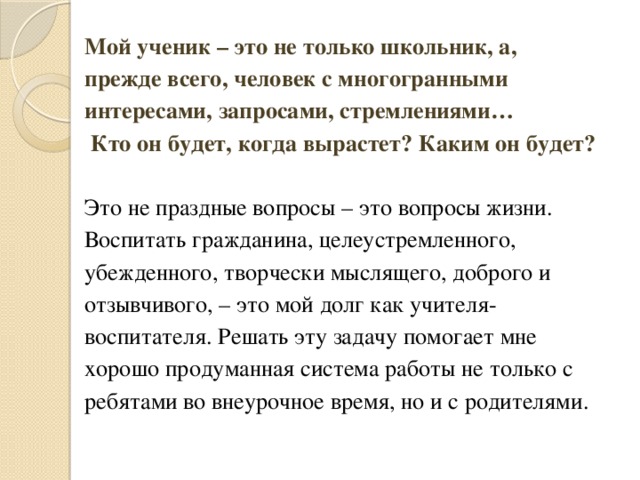 Мой ученик – это не только школьник, а, прежде всего, человек с многогранными интересами, запросами, стремлениями…   Кто он будет, когда вырастет? Каким он будет?     Это не праздные вопросы – это вопросы жизни. Воспитать гражданина, целеустремленного, убежденного, творчески мыслящего, доброго и отзывчивого, – это мой долг как учителя-воспитателя. Решать эту задачу помогает мне хорошо продуманная система работы не только с ребятами во внеурочное время, но и с родителями. 