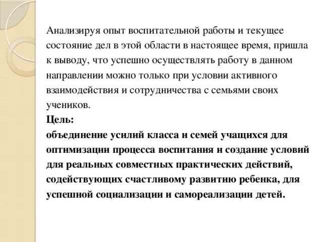 Анализируя опыт воспитательной работы и текущее состояние дел в этой области в настоящее время, пришла к выводу, что успешно осуществлять работу в данном направлении можно только при условии активного взаимодействия и сотрудничества с семьями своих учеников.  Цель:   объединение усилий класса и семей учащихся для оптимизации процесса воспитания и создание условий для реальных совместных практических действий, содействующих счастливому развитию ребенка, для успешной социализации и самореализации детей.   